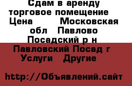 Сдам в аренду торговое помещение  › Цена ­ 10 - Московская обл., Павлово-Посадский р-н, Павловский Посад г. Услуги » Другие   